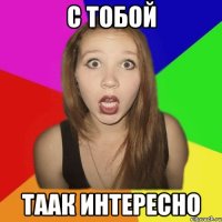 с тобой таак интересно