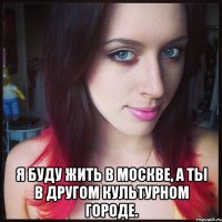  я буду жить в москве, а ты в другом культурном городе.