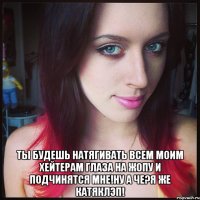  ты будешь натягивать всем моим хейтерам глаза на жопу и подчинятся мне!ну а че?я же катяклэп!