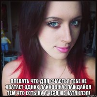  плевать что для счастья тебе не хватает одних лайков!наслаждайся тем что есть!ну а че?я же катяклэп!
