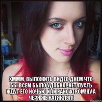  хммм, выложить видео днем что бы всем было удобно?нет!пусть ждут его ночью или рано утром!ну а че?я же катяклэп!