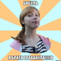 бабуль я брата траванула))))0
