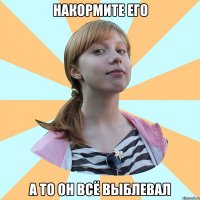 накормите его а то он всё выблевал