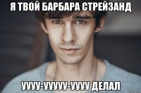 я твой барбара стрейзанд уууу-ууууу-уууу делал