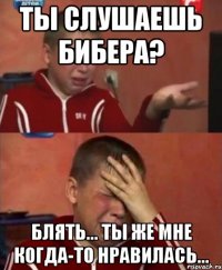 ты слушаешь бибера? блять... ты же мне когда-то нравилась...