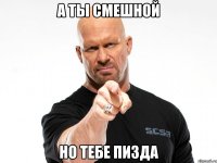 а ты смешной но тебе пизда