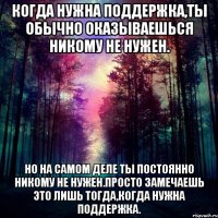 когда нужна поддержка,ты обычно оказываешься никому не нужен. но на самом деле ты постоянно никому не нужен.просто замечаешь это лишь тогда,когда нужна поддержка.