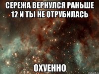 сережа вернулся раньше 12 и ты не отрубилась охуенно