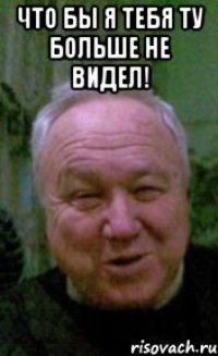 что бы я тебя ту больше не видел! 