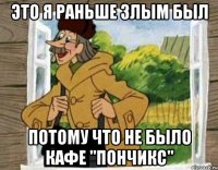 это я раньше злым был потому что не было кафе "пончикс"