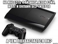 на мне есть файтинги, хэви рэйн, жрпг и онлайн без читеров а чем похвастается пк?