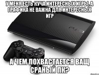 у меня есть куча интересных игры, а графика не важна для интересных игр а чем похвастается ващ сраный пк?
