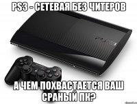 ps3 - сетевая без читеров а чем похвастается ваш сраный пк?