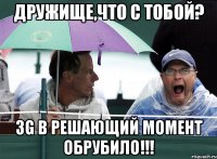 дружище,что с тобой? 3g в решающий момент обрубило!!!