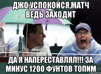 джо,успокойся,матч ведь заходит да я напереставлял!!! за минус 1200 фунтов топим