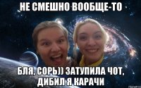 не смешно вообще-то бля, сорь)) затупила чот, дибил я карачи