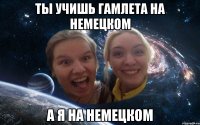 ты учишь гамлета на немецком а я на немецком