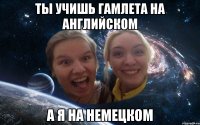 ты учишь гамлета на английском а я на немецком