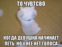 то чувтсво когда девушка начинает петь, но у неё нет голоса