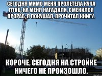 сегодня мимо меня пролетела куча птиц, на меня нагадили, сменился прораб, я покушал, прочитал книгу. короче, сегодня на стройке ничего не произошло.