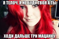 я телоч, я не буду твоя а ты ходи дальше три мацанку