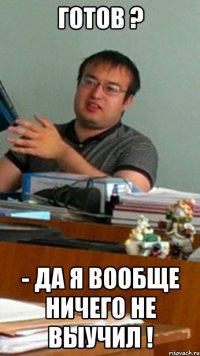 готов ? - да я вообще ничего не выучил !