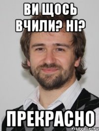 ви щось вчили? ні? прекрасно