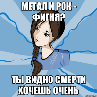 метал и рок - фигня? ты видно смерти хочешь очень