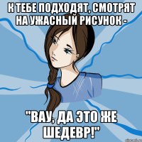 к тебе подходят, смотрят на ужасный рисунок - "вау, да это же шедевр!"