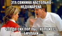 эта свинина настолько недожарена что до сих пор пьет колу и ест бичпаки