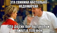 эта свинина настолько недожарена что до сих пор пьет колу и гамает в телефон