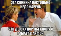 эта свинина настолько недожарена что до сих пор пьет колу и гамает в айфон