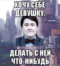 хочу себе девушку, делать с ней что-нибудь