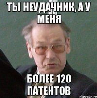 ты неудачник, а у меня более 120 патентов