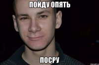 пойду опять посру