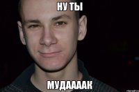 ну ты мудаааак