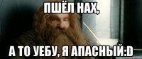 пшёл нах, а то уебу, я апасный:d