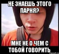 не знаешь этого парня? мне не о чем с тобой говорить