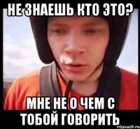 не знаешь кто это? мне не о чем с тобой говорить