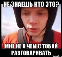 не знаешь кто это? мне не о чем с тобой разговаривать