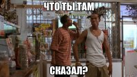 что ты там сказал?