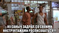 ну саныч задрал, со своими инструктажами росписоваться!!!