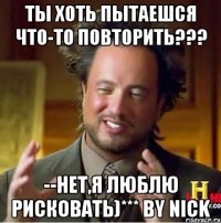 ты хоть пытаешся что-то повторить??? --нет,я люблю рисковать)*** by nick