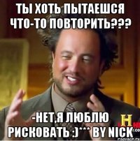 ты хоть пытаешся что-то повторить??? -нет,я люблю рисковать :)*** by nick