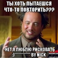 ты хоть пытаешся что-то повторить??? -нет,я люблю рисковать :)************ by nick