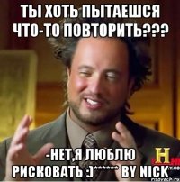 ты хоть пытаешся что-то повторить??? -нет,я люблю рисковать :)****** by nick