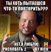 ты хоть пытаешся что-то повторить??? -нет,я люблю рисковать :)******* by nick