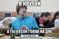 я крутой а ты кусок говна на дне морском