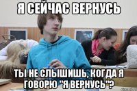 я сейчас вернусь ты не слышишь, когда я говорю "я вернусь"?