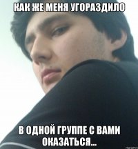как же меня угораздило в одной группе с вами оказаться...
